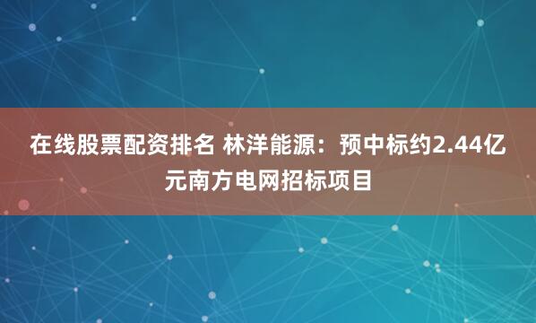 在线股票配资排名 林洋能源：预中标约2.44亿元南方电网招标项目