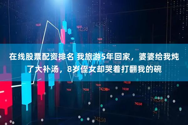 在线股票配资排名 我旅游5年回家，婆婆给我炖了大补汤，8岁侄女却哭着打翻我的碗
