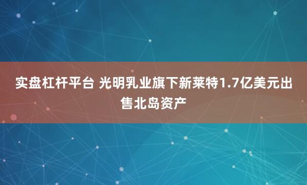 实盘杠杆平台 光明乳业旗下新莱特1.7亿美元出售北岛资产