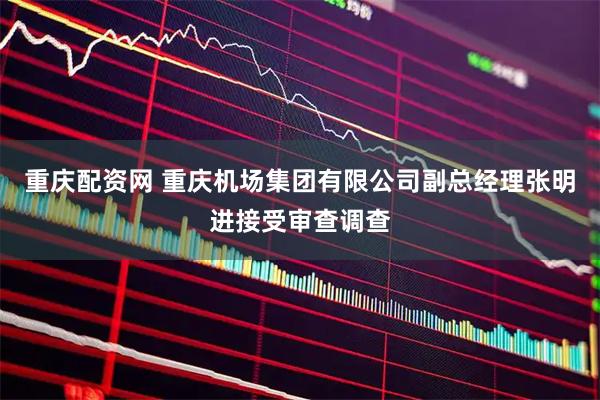 重庆配资网 重庆机场集团有限公司副总经理张明进接受审查调查